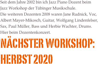 Seit dem Jahre 2002 bin ich Jazz Piano Dozent beim Jazz Workshop der T&uuml;binger Musikschule.&amp;#10;Die weiteren Dozenten 2008 waren Jane Rudnick, Voc, Albert Mayer-Mikosch, Guitar, Wolfgang Lindenfelser, Sax, Paul M&uuml;ller, Bass und Herbie Wachter, Drums.&amp;#10;Hier beim Dozentenkonzert.&amp;#10;N&auml;chster Workshop:&amp;#10;09.-11. November 2012